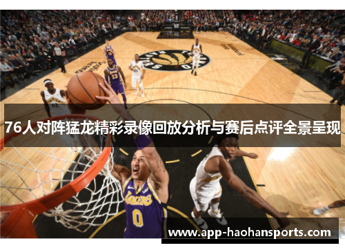 76人对阵猛龙精彩录像回放分析与赛后点评全景呈现